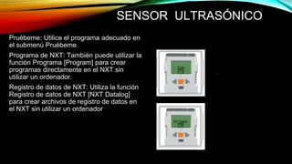SENSOR ULTRASÓNICO 
Pruébeme: Utilice el programa adecuado en 
el submenú Pruébeme. 
Programa de NXT: También puede utilizar la 
función Programa [Program] para crear 
programas directamente en el NXT sin 
utilizar un ordenador. 
Registro de datos de NXT: Utiliza la función 
Registro de datos de NXT [NXT Datalog] 
para crear archivos de registro de datos en 
el NXT sin utilizar un ordenador 
 