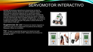 SERVOMOTOR INTERACTIVO 
Los tres servomotores interactivos le proporcionan al robot la 
capacidad de moverse. Sensor de rotación integrado Todos los 
servomotores interactivos disponen de un sensor de rotación 
integrado. La retroacción rotacional le permite al NXT controlar los 
movimientos de forma muy precisa. El sensor de rotación integrado 
mide las rotaciones del motor en grados (precisión de +/- un grado) o 
en rotaciones completas. Una rotación son 360 grados, por lo tanto si 
configura el motor para que gire 180 grados, la pieza central de la 
rueda realizará medio giro. 
Sugerencias de uso: El sensor de rotación integrado en 
cada motor junto con la configuración de potencia de los bloques 
Desplazar y Motor en el software. 
Ver: Pruebe la capacidad del sensor de rotación de medir 
distancias. Conecte el motor al NXT. Seleccione Ver [View] en la 
pantalla del NXT. 
 