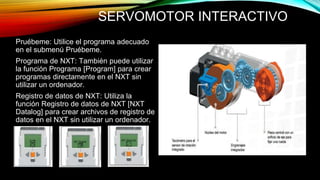 SERVOMOTOR INTERACTIVO 
Pruébeme: Utilice el programa adecuado 
en el submenú Pruébeme. 
Programa de NXT: También puede utilizar 
la función Programa [Program] para crear 
programas directamente en el NXT sin 
utilizar un ordenador. 
Registro de datos de NXT: Utiliza la 
función Registro de datos de NXT [NXT 
Datalog] para crear archivos de registro de 
datos en el NXT sin utilizar un ordenador. 
 