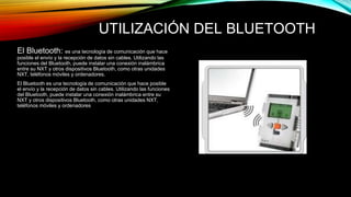 UTILIZACIÓN DEL BLUETOOTH 
El Bluetooth: es una tecnología de comunicación que hace 
posible el envío y la recepción de datos sin cables. Utilizando las 
funciones del Bluetooth, puede instalar una conexión inalámbrica 
entre su NXT y otros dispositivos Bluetooth, como otras unidades 
NXT, teléfonos móviles y ordenadores. 
El Bluetooth es una tecnología de comunicación que hace posible 
el envío y la recepción de datos sin cables. Utilizando las funciones 
del Bluetooth, puede instalar una conexión inalámbrica entre su 
NXT y otros dispositivos Bluetooth, como otras unidades NXT, 
teléfonos móviles y ordenadores 
 