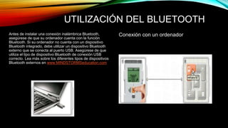 UTILIZACIÓN DEL BLUETOOTH 
Antes de instalar una conexión inalámbrica Bluetooth, Conexión con un ordenador 
asegúrese de que su ordenador cuenta con la función 
Bluetooth. Si su ordenador no cuenta con un dispositivo 
Bluetooth integrado, debe utilizar un dispositivo Bluetooth 
externo que se conecta al puerto USB. Asegúrese de que 
utiliza el tipo de dispositivo Bluetooth de conexión USB 
correcto. Lea más sobre los diferentes tipos de dispositivos 
Bluetooth externos en www.MINDSTORMSeducation.com 
 