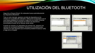 UTILIZACIÓN DEL BLUETOOTH 
Haga clic en Buscar [Scan]. Su ordenador busca automáticamente 
los dispositivos Bluetooth. 
Tras un corto intervalo, aparece una lista de dispositivos en la 
ventana en la pantalla del ordenador. Seleccione el dispositivo con el 
cual desea establecer la conexión y haga clic en el botón Conectar 
[Connect].Nota: Puede aumentar el número de dispositivos 
encontrados al hacer clic en Buscar varias veces. 
Cuando se conecta a un dispositivo por primera vez, aparece una 
ventana de contraseña [Passkey]. Introduzca la contraseña para 
utilizarla con este dispositivo [la contraseña predeterminada es 1234] 
y haga clic en Aceptar 
 