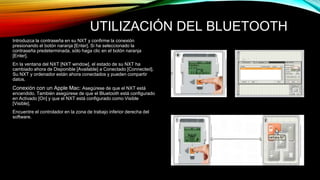 UTILIZACIÓN DEL BLUETOOTH 
Introduzca la contraseña en su NXT y confirme la conexión 
presionando el botón naranja [Enter]. Si ha seleccionado la 
contraseña predeterminada, sólo haga clic en el botón naranja 
[Enter]. 
En la ventana del NXT [NXT window], el estado de su NXT ha 
cambiado ahora de Disponible [Available] a Conectado [Connected]. 
Su NXT y ordenador están ahora conectados y pueden compartir 
datos. 
Conexión con un Apple Mac: Asegúrese de que el NXT está 
encendido. También asegúrese de que el Bluetooth está configurado 
en Activado [On] y que el NXT está configurado como Visible 
[Visible]. 
Encuentre el controlador en la zona de trabajo inferior derecha del 
software. 
 