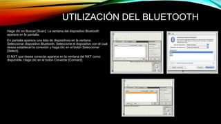 UTILIZACIÓN DEL BLUETOOTH 
Haga clic en Buscar [Scan]. La ventana del dispositivo Bluetooth 
aparece en la pantalla. 
En pantalla aparece una lista de dispositivos en la ventana 
Seleccionar dispositivo Bluetooth. Seleccione el dispositivo con el cual 
desea establecer la conexión y haga clic en el botón Seleccionar 
[Select]. 
El NXT que desea conectar aparece en la ventana del NXT como 
disponible. Haga clic en el botón Conectar [Connect]. 
 