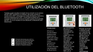 UTILIZACIÓN DEL BLUETOOTH 
También puede visualizar el estado de la conexión en la ventana 
del NXT [NXT window] en el software. Allí puede cambiar el 
nombre de su NXT, comprobar los niveles de batería y memoria y 
eliminar programas de su NXT. Compruebe el estado de la 
conexión en la barra de iconos en la parte superior de la pantalla 
del NXT. Si no se visualiza el icono Bluetooth, el Bluetooth está 
desactivado 
El Bluetooth está activado pero su NXT no 
está visible para otros dispositivos Bluetooth. 
El Bluetooth está activado y su NXT está 
visible para otros dispositivos Bluetooth. 
El Bluetooth está activado y su NXT está 
conectado a un dispositivo Bluetooth. 
VISIBILIDAD 
UTILICE LA 
OPCIÓN VISIBLE 
[VISIBLE] PARA 
HACER QUE SU 
NXT ESTÉ VISIBLE 
O INVISIBLE PARA 
OTROS 
DISPOSITIVOS 
BLUETOOTH 
CUANDO REALIZAN 
UNA BÚSQUEDA 
DE BLUETOOTH 
CONTRASEÑA 
LA CONTRASEÑA 
[PASSKEY] 
ASEGURA QUE 
ÚNICAMENTE SE 
PUEDAN 
CONECTAR A SU 
NXT LOS 
DISPOSITIVOS 
QUE USTED 
AUTORIZÓ. 
SIEMPRE QUE SE 
CONECTE A UN 
DISPOSITIVO 
BLUETOOTH POR 
PRIMERA VEZ 
UTILIZANDO SU 
NXT, SE LE 
PEDIRÁ UNA 
ENCENDIDO/AP 
AGADO 
PUEDE ACTIVAR 
O DESACTIVAR 
LA FUNCIÓN DE 
BLUETOOTH. SI 
DESACTIVA EL 
BLUETOOTH, 
SU NXT NO 
PUEDE ENVIAR 
NI RECIBIR 
DATOS Y 
DEBERÁ 
UTILIZAR EL 
CABLE USB 
PARA 
DESCARGAR 
 