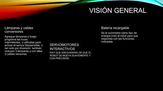 VISIÓN GENERAL 
Lámparas y cables 
conversores 
Agregue lámparas y luego 
programe las luces 
intermitentes, o utilícelas para 
activar el sensor fotosensible, o 
tan solo por diversión. también 
incluyen 3 lámparas y con ellas 
3 cables sensores. 
Batería recargable 
Se le suministra cierto tipo de 
energía (nxt) al robot para que 
responda con las funciones 
indicadas 
SERVOMOTORES 
INTERACTIVOS 
HAY QUE ASEGURARSE DE QUE EL 
ROBOT SE MUEVA SUAVEMENTE Y 
CON PRECISIÓN 
 