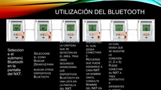 UTILIZACIÓN DEL BLUETOOTH 
Seleccion 
e el 
submenú 
Bluetooth 
en la 
pantalla 
del NXT. 
SELECCIONE 
EL ICONO 
BUSCAR 
[SEARCH] PARA 
BUSCAR OTROS 
DISPOSITIVOS 
BLUETOOTH 
EN FUNCIÓN DE 
LA CANTIDAD 
QUE SE 
DETECTEN EN 
EL ÁREA, TRAS 
UNOS 
SEGUNDOS 
APARECERÁN 
LOS 
DISPOSITIVOS 
BLUETOOTH EN 
UNA LISTA EN 
LA PANTALLA 
DEL NXT. 
SELECCIONE 
LA LÍNEA EN 
LA CUAL 
DESEA QUE 
SE MUESTRE 
LA 
CONEXIÓN 
(1, 2 O 3). 
PUEDE 
CONECTAR 
SU NXT A 
TRES 
DISPOSITIVO 
S 
DIFERENTES 
AL MISMO 
SELECCIONE 
EL 
DISPOSITIVO 
AL CUAL 
DESEA 
CONECTARS 
E. 
RECUERDE 
QUE PUEDE 
ASIGNARLE A 
CADA NXT 
UN NOMBRE 
ÚNICO, 
CONSULTE 
NOMBRE 
DEL NXT EN 
 