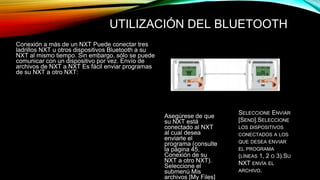 UTILIZACIÓN DEL BLUETOOTH 
Conexión a más de un NXT Puede conectar tres 
ladrillos NXT u otros dispositivos Bluetooth a su 
NXT al mismo tiempo. Sin embargo, sólo se puede 
comunicar con un dispositivo por vez. Envío de 
archivos de NXT a NXT Es fácil enviar programas 
de su NXT a otro NXT: 
Asegúrese de que 
su NXT está 
conectado al NXT 
al cual desea 
enviarle el 
programa (consulte 
la página 45, 
Conexión de su 
NXT a otro NXT). 
Seleccione el 
submenú Mis 
archivos [My Files] 
SELECCIONE ENVIAR 
[SEND].SELECCIONE 
LOS DISPOSITIVOS 
CONECTADOS A LOS 
QUE DESEA ENVIAR 
EL PROGRAMA 
(LÍNEAS 1, 2 O 3).SU 
NXT ENVÍA EL 
ARCHIVO. 
 