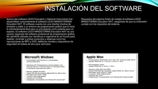 INSTALACIÓN DEL SOFTWARE 
Acerca del software LEGO Education y National Instruments han 
desarrollado conjuntamente el software LEGO MINDSTORMS® 
Education NXT. El software cuenta con una interfaz intuitiva de 
arrastrar y soltar y un entorno de programación gráfico que lo hace 
lo suficientemente fácil para un principiante como potente para un 
experto. El software LEGO MINDSTORMS Education NXT es una 
versión mejorada del software profesional de programación gráfica 
NI LabVIEW utilizado por científicos e ingenieros en el mundo para 
diseñar, controlar y probar productos y sistemas como los 
reproductores de MP3 y DVD, teléfonos móviles y dispositivos de 
seguridad de bolsas de aire para vehículos. 
Requisitos del sistema Antes de instalar el software LEGO 
MINDSTORMS Education NXT, asegúrese de que su ordenador 
cumpla con los requisitos del sistema. 
 