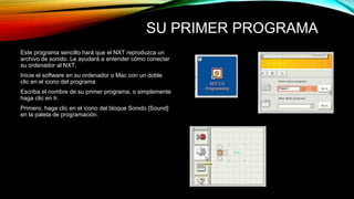 SU PRIMER PROGRAMA 
Este programa sencillo hará que el NXT reproduzca un 
archivo de sonido. Le ayudará a entender cómo conectar 
su ordenador al NXT. 
Inicie el software en su ordenador o Mac con un doble 
clic en el icono del programa 
Escriba el nombre de su primer programa, o simplemente 
haga clic en Ir. 
Primero, haga clic en el icono del bloque Sonido [Sound] 
en la paleta de programación. 
 
