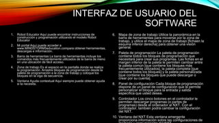 INTERFAZ DE USUARIO DEL 
SOFTWARE 
1. Robot Educator Aquí puede encontrar instrucciones de 
construcción y programación utilizando el modelo Robot 
Educator 
2. Mi portal Aquí puede acceder a 
www.MINDSTORMSeducation.compara obtener herramientas, 
descargas e información. 
3. Barra de herramientas La barra de herramientas incluye los 
comandos más frecuentemente utilizados de la barra de menú 
en una ubicación de fácil acceso. 
4. Zona de trabajo Es el espacio en la pantalla donde se realiza 
la programación. Arrastre bloques de programación desde la 
paleta de programación a la zona de trabajo y coloque los 
bloques en la viga de secuencia. 
5. Ventana Ayuda contextual Aquí siempre puede obtener ayuda 
si la necesita. 
6. Mapa de zona de trabajo Utilice la panorámica en la 
barra de herramientas para moverse por la zona de 
trabajo, y utilice el mapa de zona de trabajo [fichaen la 
esquina inferior derecha] para obtener una visión 
general. 
7. Paleta de programación La paleta de programación 
contiene todos los bloques de programación que 
necesitará para crear sus programas. Las fichas en el 
margen inferior de la paleta le permiten cambiar entre 
la paleta común [que contiene los bloques más 
frecuentemente utilizados], la paleta completa [que 
contiene todos los bloques] y la paleta personalizada 
[que contiene los bloques que puede descargar o 
crear por su cuenta]. 
8. Panel de configuración Cada bloque de programación 
dispone de un panel de configuración que le permite 
personalizar el bloque para la entrada y salida 
específica que usted desea. 
9. Controlador Los cinco botones en el controlador le 
permiten descargar programas (o partes de 
programas) desde el ordenador al NXT. Con el 
controlador, también podrá cambiar la configuración 
del NXT. 
10. Ventana del NXT Esta ventana emergente 
proporciona información sobre las configuraciones de 
memoria y comunicación del NXT. 
 
