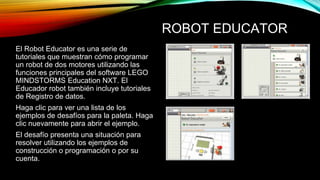 ROBOT EDUCATOR 
El Robot Educator es una serie de 
tutoriales que muestran cómo programar 
un robot de dos motores utilizando las 
funciones principales del software LEGO 
MINDSTORMS Education NXT. El 
Educador robot también incluye tutoriales 
de Registro de datos. 
Haga clic para ver una lista de los 
ejemplos de desafíos para la paleta. Haga 
clic nuevamente para abrir el ejemplo. 
El desafío presenta una situación para 
resolver utilizando los ejemplos de 
construcción o programación o por su 
cuenta. 
 