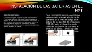 INSTALACIÓN DE LAS BATERÍAS EN EL 
NXT 
Batería recargable 
La batería recargable encaja en la parte inferior del NXT. 
Para instalar la batería recargable, mueva la pestaña de 
plástico del lado con su pulgar para abrir la parte trasera. El 
NXT viene con una cobertura extra que se usa cuando se 
utilizan 6 baterías tamaño AA. Sosteniendo la batería 
recargable, presione hacia adentro la pestaña de plástico y 
coloque la batería en su lugar. 
Para recargar la batería, conecte un 
extremo del cable del adaptador de 
corriente en la toma de carga justo 
debajo de los puertos de entrada del 
NXT. Conecte el otro extremo del 
cable del adaptador de corriente al 
enchufe de pared. También puede 
cargarse la batería cuando no esté 
insertada en el NXT. 
 