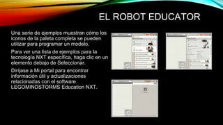 EL ROBOT EDUCATOR 
Una serie de ejemplos muestran cómo los 
iconos de la paleta completa se pueden 
utilizar para programar un modelo. 
Para ver una lista de ejemplos para la 
tecnología NXT específica, haga clic en un 
elemento debajo de Seleccionar. 
Diríjase a Mi portal para encontrar 
información útil y actualizaciones 
relacionadas con el software 
LEGOMINDSTORMS Education NXT. 
 
