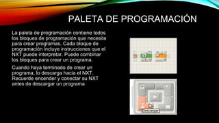 PALETA DE PROGRAMACIÓN 
La paleta de programación contiene todos 
los bloques de programación que necesita 
para crear programas. Cada bloque de 
programación incluye instrucciones que el 
NXT puede interpretar. Puede combinar 
los bloques para crear un programa. 
Cuando haya terminado de crear un 
programa, lo descarga hacia el NXT. 
Recuerde encender y conectar su NXT 
antes de descargar un programa 
 