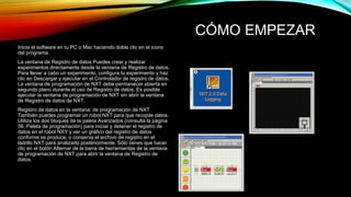 CÓMO EMPEZAR 
Inicia el software en tu PC o Mac haciendo doble clic en el icono 
del programa. 
La ventana de Registro de datos Puedes crear y realizar 
experimentos directamente desde la ventana de Registro de datos. 
Para llevar a cabo un experimento, configura tu experimento y haz 
clic en Descargar y ejecutar en el Controlador de registro de datos. 
La ventana de programación de NXT debe permanecer abierta en 
segundo plano durante el uso de Registro de datos. Es posible 
ejecutar la ventana de programación de NXT sin abrir la ventana 
de Registro de datos de NXT. 
Registro de datos en la ventana: de programación de NXT 
También puedes programar un robot NXT para que recopile datos. 
Utiliza los dos bloques de la paleta Avanzados (consulta la página 
56, Paleta de programación) para iniciar y detener el registro de 
datos en el robot NXY y ver un gráfico del registro de datos 
conforme se produce, o conserva el archivo de registro en el 
ladrillo NXT para analizarlo posteriormente. Sólo tienes que hacer 
clic en el botón Alternar de la barra de herramientas de la ventana 
de programación de NXT para abrir la ventana de Registro de 
datos. 
 