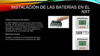 INSTALACIÓN DE LAS BATERÍAS EN EL 
NXT 
OTROS TIPOS DE BATERÍAS 
EL NXT TAMBIÉN FUNCIONA USANDO SEIS BATERÍAS 
AA/LR6. SE RECOMIENDAN LAS BATERÍAS ALCALINAS. 
SE PUEDEN UTILIZAR BATERÍAS RECARGABLES DE TIPO 
AA/LR6. SIN EMBARGO, PUEDE QUE DISMINUYA EL 
RENDIMIENTO DE LA POTENCIA DEL NXT. 
BATERÍAS BAJAS 
CUANDO LA ENERGÍA DE LAS BATERÍAS ESTÁ BAJA, 
ESTE ICONO PARPADEA EN LA PANTALLA DEL NXT. 
 