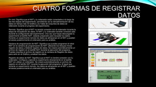 CUATRO FORMAS DE REGISTRAR 
DATOS 
En vivo: Significa que el NXT y tu ordenador están conectados a lo largo de 
las tres etapas del experimento, permitiendo así la retroalimentación de los 
datos en tiempo real. El Gráfico y la Tabla de conjuntos de datos se 
rellenarán durante el progreso del experimento. 
Remoto: Significa que el NXT no tendrá conexión con el ordenador durante la 
etapa de recopilación de datos. El NXT y tu ordenador tendrán conexión sólo 
durante la configuración del experimento. Una vez que hayas descargado tu 
experimento al ladrillo NXT, estarás preparado para recopilar tus datos. 
Durante un experimento remoto los datos se almacenan en el NXT y pueden 
enviarse posteriormente al ordenador para su análisis. 
Ventana de programación de NXT: Significa que puedes programar el robot 
NXT en la ventana de programación de NXT utilizando los bloques Iniciar 
registro de datos y Detener registro de datos. Se creará automáticamente un 
archivo de registro en el ladrillo NXT durante la ejecución del programa. 
Puedes importar el archivo de registro en la ventana de Registro de datos 
para verlo en el Gráfico y analizar los datos. 
Registro de datos de NXT: Significa que el NXT no tendrá conexión con tu 
ordenador. Configura y ejecuta tu experimento directamente en el ladrillo 
NXT sin utilizar un ordenador. Se creará automáticamente un archivo de 
registro en el ladrillo NXT durante la ejecución del programa. Al igual que 
durante un experimento remoto, los datos se almacenan en el NXT y pueden 
enviarse posteriormente al ordenador para su análisis. 
 