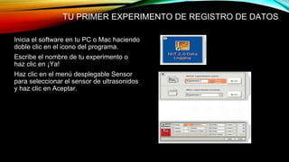 TU PRIMER EXPERIMENTO DE REGISTRO DE DATOS 
Inicia el software en tu PC o Mac haciendo 
doble clic en el icono del programa. 
Escribe el nombre de tu experimento o 
haz clic en ¡Ya! 
Haz clic en el menú desplegable Sensor 
para seleccionar el sensor de ultrasonidos 
y haz clic en Aceptar. 
 