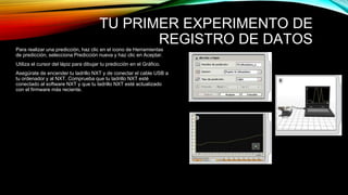 TU PRIMER EXPERIMENTO DE 
REGISTRO DE DATOS 
Para realizar una predicción, haz clic en el icono de Herramientas 
de predicción, selecciona Predicción nueva y haz clic en Aceptar. 
Utiliza el cursor del lápiz para dibujar tu predicción en el Gráfico. 
Asegúrate de encender tu ladrillo NXT y de conectar el cable USB a 
tu ordenador y al NXT. Comprueba que tu ladrillo NXT esté 
conectado al software NXT y que tu ladrillo NXT esté actualizado 
con el firmware más reciente. 
 