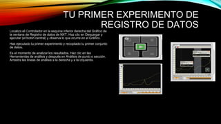 TU PRIMER EXPERIMENTO DE 
REGISTRO DE DATOS 
Localiza el Controlador en la esquina inferior derecha del Gráfico de 
la ventana de Registro de datos de NXT. Haz clic en Descargar y 
ejecutar (el botón central) y observa lo que ocurre en el Gráfico. 
Has ejecutado tu primer experimento y recopilado tu primer conjunto 
de datos. 
Es el momento de analizar los resultados. Haz clic en las 
Herramientas de análisis y después en Análisis de punto o sección. 
Arrastra las líneas de análisis a la derecha y a la izquierda. 
 
