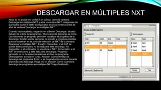 DESCARGAR EN MÚLTIPLES NXT 
Nota: Si no puede ver un NXT en la lista, cierre la ventana 
Descargar en múltiples NXT y abra la ventana NXT. Asegúrese de 
que todos los NXT estén configurados en esta ventana antes de 
abrir la ventana Descargar en múltiples NXT. 
Cuando haya acabado, haga clic en el botón Descargar, situado 
debajo de la lista de programas. El proceso de descarga se inicia. 
Las columnas de progreso permiten visualizar el progreso de la 
descarga. Existen varias opciones de estado y progreso posibles 
que se muestran en la zona de selección de NXT de la ventana 
Descargar a múltiples NXT. Estado: Disponible: si el NXT se 
puede seleccionar pero no lo está para esta descarga. No 
disponible: si el ordenador no visualiza el NXT. Conectado: si el 
NXT se selecciona y está listo para descargar. Progreso: 
Ignorado: si no ha seleccionado ese archivo de programa. 
Descargando: si está en curso. Aceptar: cuando finalizó la 
descarga del programa. Error: si se ha producido un error durante 
el proceso de descarga. Haga clic en el botón Cerrar cuando la 
descarga de programas en múltiples NXT haya finalizado. 
 