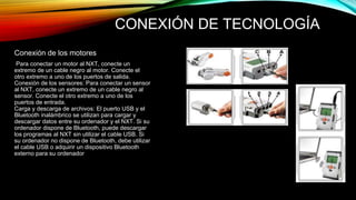 CONEXIÓN DE TECNOLOGÍA 
Conexión de los motores 
Para conectar un motor al NXT, conecte un 
extremo de un cable negro al motor. Conecte el 
otro extremo a uno de los puertos de salida. 
Conexión de los sensores: Para conectar un sensor 
al NXT, conecte un extremo de un cable negro al 
sensor. Conecte el otro extremo a uno de los 
puertos de entrada. 
Carga y descarga de archivos: El puerto USB y el 
Bluetooth inalámbrico se utilizan para cargar y 
descargar datos entre su ordenador y el NXT. Si su 
ordenador dispone de Bluetooth, puede descargar 
los programas al NXT sin utilizar el cable USB. Si 
su ordenador no dispone de Bluetooth, debe utilizar 
el cable USB o adquirir un dispositivo Bluetooth 
externo para su ordenador 
 