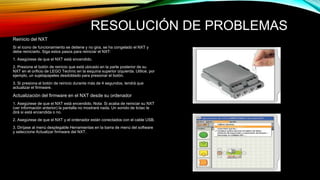 RESOLUCIÓN DE PROBLEMAS 
Reinicio del NXT 
Si el icono de funcionamiento se detiene y no gira, se ha congelado el NXT y 
debe reiniciarlo. Siga estos pasos para reiniciar el NXT: 
1. Asegúrese de que el NXT está encendido. 
2. Presione el botón de reinicio que está ubicado en la parte posterior de su 
NXT en el orificio de LEGO Technic en la esquina superior izquierda. Utilice, por 
ejemplo, un sujetapapeles desdoblado para presionar el botón. 
3. Si presiona el botón de reinicio durante más de 4 segundos, tendrá que 
actualizar el firmware. 
Actualización del firmware en el NXT desde su ordenador 
1. Asegúrese de que el NXT está encendido. Nota: Si acaba de reiniciar su NXT 
(ver información anterior) la pantalla no mostrará nada. Un sonido de tictac le 
dirá si está encendida o no. 
2. Asegúrese de que el NXT y el ordenador están conectados con el cable USB. 
3. Diríjase al menú desplegable Herramientas en la barra de menú del software 
y seleccione Actualizar firmware del NXT. 
 