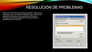 RESOLUCIÓN DE PROBLEMAS 
Seleccione el firmware que desea actualizar. Haga clic en 
descargar. Nota: La ventana "software nuevo encontrado" 
aparecerá la primera vez que actualice el firmware. 
Complete el asistente siguiendo las instrucciones en 
pantalla antes de continuar. 
 