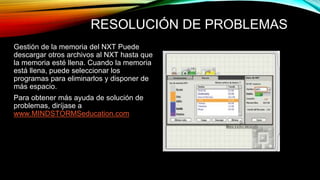 RESOLUCIÓN DE PROBLEMAS 
Gestión de la memoria del NXT Puede 
descargar otros archivos al NXT hasta que 
la memoria esté llena. Cuando la memoria 
está llena, puede seleccionar los 
programas para eliminarlos y disponer de 
más espacio. 
Para obtener más ayuda de solución de 
problemas, diríjase a 
www.MINDSTORMSeducation.com 
 
