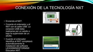 CONEXIÓN DE LA TECNOLOGÍA NXT 
• Encienda el NXT. 
• Conecte el ordenador y el 
NXT con el cable USB. La 
conexión USB debe 
realizarse por un adulto o 
bajo la supervisión de un 
adulto. 
• Cuando el ordenador 
identifica el NXT completará 
automáticamente la 
instalación del software 
LEGO®MINDSTORMS® 
Education NXT. 
 