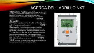 ACERCA DEL LADRILLO NXT 
Interfaz del NXT: El ladrillo NXT es el cerebro del 
robot de LEGO® MINDSTORMS® Education. Es un ladrillo 
de LEGO controlado por ordenador que aporta un 
comportamiento programable, inteligente y de toma de 
decisiones. Puertos 
de salida: 
El NXT dispone de tres puertos de salida con las etiquetas 
A, B y C para motores o lámparas. Icono 
Bluetooth: El icono Bluetooth muestra el estado 
actual de las conexiones inalámbricas Bluetooth. Si no se 
visualiza el icono Bluetooth, el Bluetooth está desactivado. 
Toma de corriente: Si está utilizando la batería 
recargable y precisa cargarla, o si no está utilizando 
baterías 6AA, puede conectar un adaptador de corriente al 
NXT utilizando la toma de corriente. Puerto 
USB: Conecte un cable USB al puerto USB y descargue 
los programas desde su ordenador al NXT. 
 