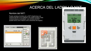 ACERCA DEL LADRILLO NXT 
Nombre del NXT: 
Puede cambiar el nombre de su NXT dirigiéndose a la 
ventana del NXT en el software. Se puede acceder a esta 
ventana desde el controlador. Los nombres del NXT 
pueden tener como máximo ocho caracteres de longitud. 
 