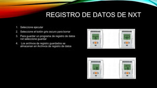REGISTRO DE DATOS DE NXT 
1. Seleccione ejecutar 
2. Seleccione el botón gris oscuro para borrar 
3. Para guardar un programa de registro de datos 
nxt seleccione guardar 
4. Los archivos de registro guardados se 
almacenan en Archivos de registro de datos 
 