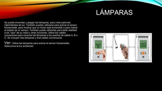 LÁMPARAS 
Se puede encender y apagar las lámparas, para crear patrones 
intermitentes de luz. También pueden utilizarse para activar el sensor 
fotosensible, para mostrar que un motor está encendido o para indicar 
el estado de un sensor. También puede utilizarlas para darle vitalidad 
a los “ojos” de su robot u otras funciones. Utilice los cables 
conversores para conectar las lámparas a los puertos de salida A, B o 
C. Se incluyen tres lámparas y tres cables conversores. 
Ver: Utilice las lámparas para activar el sensor fotosensible. 
Seleccione la luz ambiental. 
 