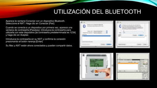 UTILIZACIÓN DEL BLUETOOTH 
Aparece la ventana Conectar con un dispositivo Bluetooth. 
Seleccione el NXT. Haga clic en Conectar [Pair] 
Cuando se conecta a un dispositivo por primera vez, aparece una 
ventana de contraseña [Passkey]. Introduzca la contraseña para 
utilizarla con este dispositivo [la contraseña predeterminada es 1234] 
y haga clic en Aceptar. 
Introduzca la contraseña en su NXT y confirme la conexión 
presionando el botón naranja [Enter] 
Su Mac y NXT están ahora conectados y pueden compartir datos. 
 