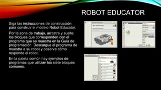 ROBOT EDUCATOR 
Siga las instrucciones de construcción 
para construir el modelo Robot Educator. 
Por la zona de trabajo, arrastre y suelte 
los bloques que corresponden con el 
programa que se muestra en la Guía de 
programación. Descargue el programa de 
muestra a su robot y observe cómo 
responde el robot. 
En la paleta común hay ejemplos de 
programas que utilizan los siete bloques 
comunes. 
 