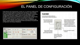 EL PANEL DE CONFIGURACIÓN 
Cada bloque de programación cuenta con un panel de configuración 
en el que puede ajustar la configuración del bloque seleccionado. 
Cuando se selecciona un bloque en la zona de trabajo, su panel de 
configuración se hace visible y activo en la parte inferior de la 
pantalla. Al cambiar los parámetros en cada panel de configuración, 
puede cambiar la forma en que se comportará un bloque en 
particular. Por ejemplo, para hacer que su robot se desplace más 
rápido, puede cambiar la propiedad Potencia [Power] en el panel de 
configuración del bloque Desplazar. 
 