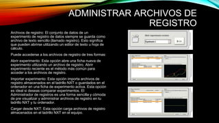 ADMINISTRAR ARCHIVOS DE 
REGISTRO 
Archivos de registro: El conjunto de datos de un 
experimento de registro de datos siempre se guarda como 
archivo de texto sencillo (llamado registro). Esto significa 
que pueden abrirse utilizando un editor de texto u hoja de 
cálculo. 
Puede accederse a los archivos de registro de tres formas: 
Abrir experimento: Esta opción abre una ficha nueva de 
experimento utilizando un archivo de registro. Abrir 
experimento reciente es el método más común para 
acceder a los archivos de registro. 
Importar experimento: Esta opción importa archivos de 
registro almacenados en el ladrillo NXT o guardados en el 
ordenador en una ficha de experimento activa. Esta opción 
es ideal si deseas comparar experimentos. El 
Administrador de registros es una forma sencilla y cómoda 
de pre visualizar y administrar archivos de registro en tu 
ladrillo NXT y tu ordenador. 
Cargar desde NXT: Esta opción carga archivos de registro 
almacenados en el ladrillo NXT en el equipo. 
 
