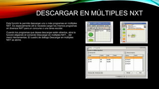 DESCARGAR EN MÚLTIPLES NXT 
Esta función le permite descargar uno o más programas en múltiples 
NXT. Es especialmente útil si necesita cargar los mismos programas 
en diversos NXT para un concurso o una tarea escolar. 
Cuando los programas que desea descargar estén abiertos, abra la 
función eligiendo el comando Descargar en múltiples NXT... del 
menú Herramientas. El cuadro de diálogo Descargar en múltiples 
NXT se abrirá. 
 