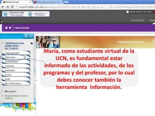 María, como estudiante virtual de la
UCN, es fundamental estar
informado de las actividades, de los
programas y del profesor, por lo cual
debes conocer también la
herramienta Información.

 