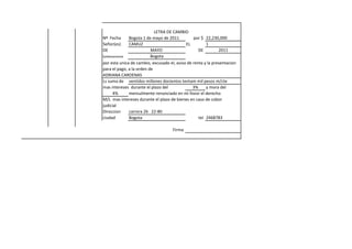 LETRA DE CAMBIO
Nº Fecha       Bogota 1 de mayo de 2011         por $ 22,230,000
Señor(es)      CAMUZ                        EL         1
DE                        MAYO                     DE         2011
Solidariamente            Bogota
por esta unica de cambio, excusado el, aviso de renta y la presentacion
para el pago, a la orden de
ADRIANA CARDENAS
Ls suma de ventidos millones docientos tentam mil pesos m/cte
mas intereses durante el plazo del              3%     y mora del
       4%      mensulmente renunciado en mi fovor el derecho
M/L mas intereses durante el plazo de bienes en caso de cobor
judicial
Direccion      carrera 26 22-80
ciudad         Bogota                              tel 2468783

                                     Firma
 