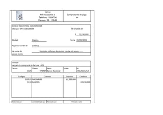 Camuz
                                     NIT 892251456-3                  Comprobante de pago
                                    Teléfono: 1854754                         Nº
                                    Carrera 26 22-80

BANCO INDUSTRIAL COLOMBIANA
Cheque Nº K-108184599                                                      74-071305-07

                                                                                $         22,230,000

Ciudad                     Bogota                                          Fecha 01/05/2011

Paguese a la orden de      CAMUZ

La suma de                           Ventidos millones docientos trenta mil pesos ------
pesos m/cte


concepto
cancela la compra de la factura 1425
Factura                    Cheque               Banco            Tarjeta            Nit
                    1425             474707 Banco Nacional                          245,256,525,5

          Codigos                 Cuentas                           Devitos                Creditos
                 220515 NACINALES                                   22,230,000
                   1110 BANCOS                                                             22,230,000




Elaborado por              conmtabilizado por   Revisado por                Firmado y sello
 