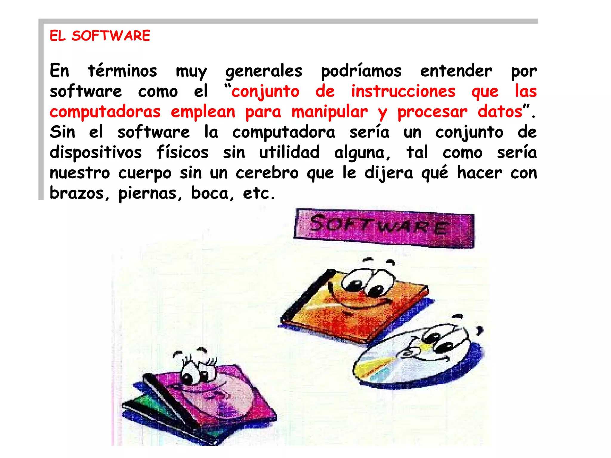 EL SOFTWARE

En términos muy generales podríamos entender por
software como el “conjunto de instrucciones que las
computadoras emplean para manipular y procesar datos”.
Sin el software la computadora sería un conjunto de
dispositivos físicos sin utilidad alguna, tal como sería
nuestro cuerpo sin un cerebro que le dijera qué hacer con
brazos, piernas, boca, etc.
 