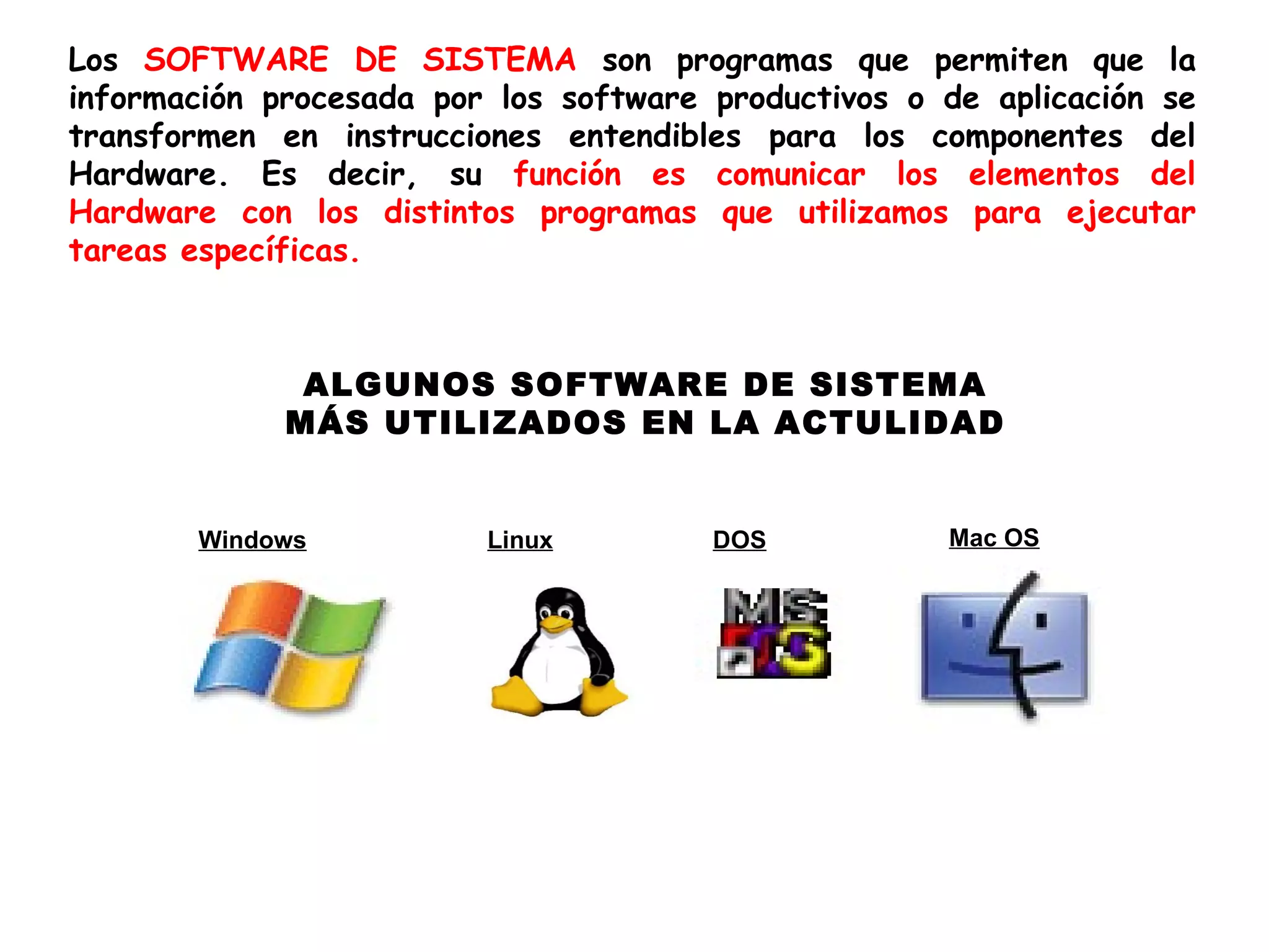 Los SOFTWARE DE SISTEMA son programas que permiten que la
información procesada por los software productivos o de aplicación se
transformen en instrucciones entendibles para los componentes del
Hardware. Es decir, su función es comunicar los elementos del
Hardware con los distintos programas que utilizamos para ejecutar
tareas específicas.



              ALGUNOS SOFTWARE DE SISTEMA
             MÁS UTILIZADOS EN LA ACTULIDAD


       Windows           Linux         DOS           Mac OS
 