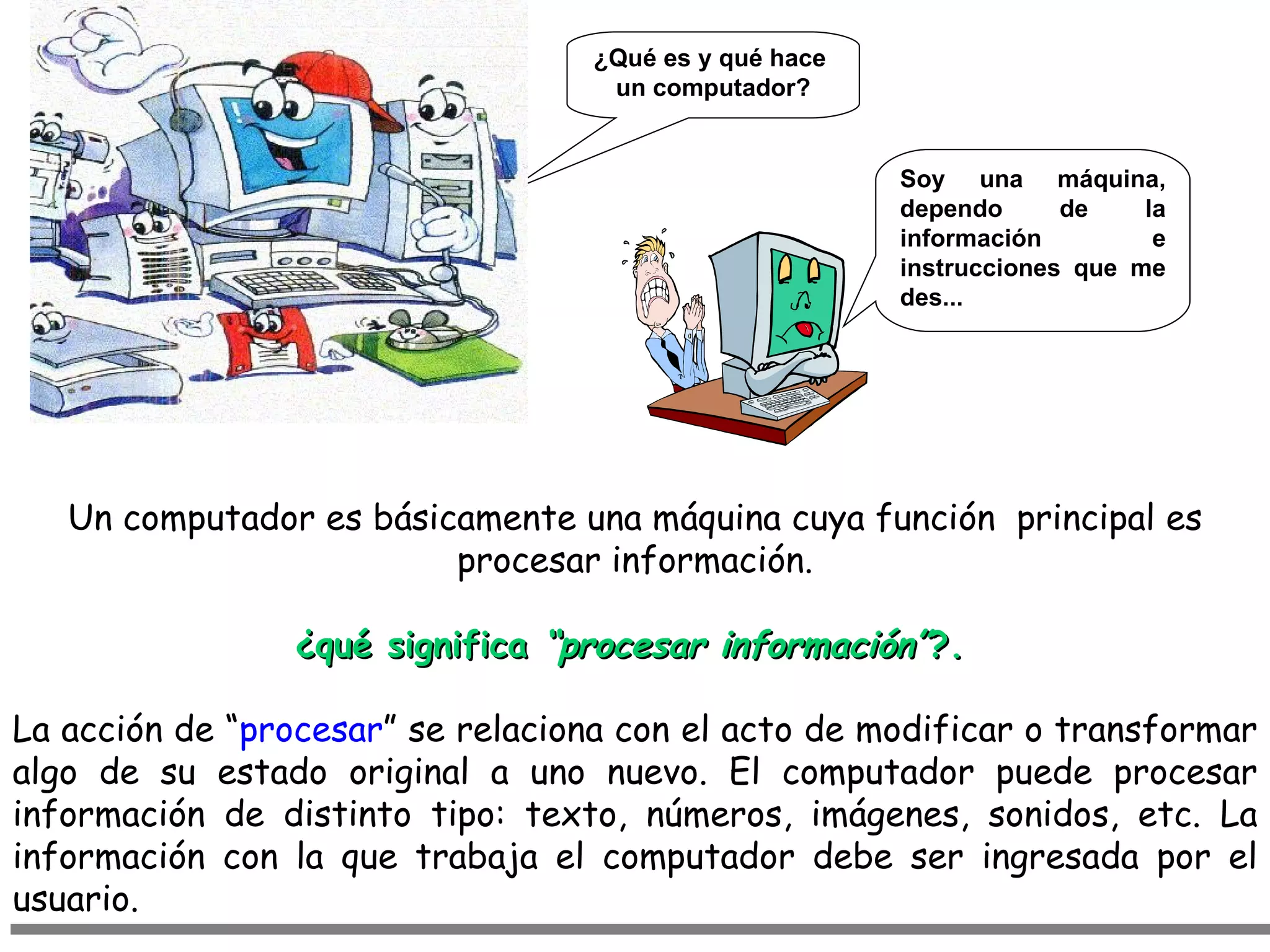 ¿Qué es y qué hace
                                    un computador?


                                                        Soy una máquina,
                                                        dependo      de    la
                                                        información         e
                                                        instrucciones que me
                                                        des...




   Un computador es básicamente una máquina cuya función principal es
                         procesar información.

                 ¿qué significa “procesar información”?.

La acción de “procesar” se relaciona con el acto de modificar o transformar
algo de su estado original a uno nuevo. El computador puede procesar
información de distinto tipo: texto, números, imágenes, sonidos, etc. La
información con la que trabaja el computador debe ser ingresada por el
usuario.
 