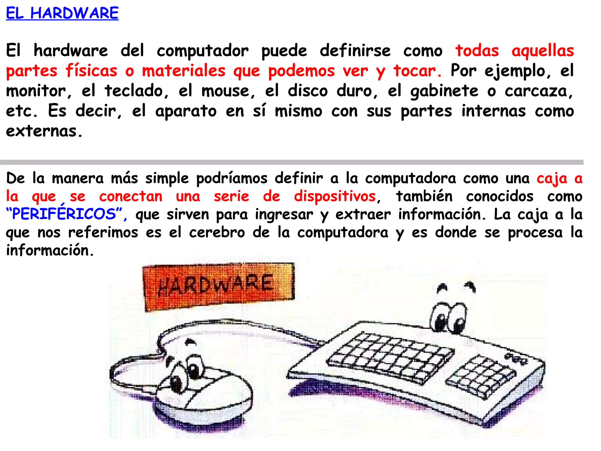 EL HARDWARE

El hardware del computador puede definirse como todas aquellas
partes físicas o materiales que podemos ver y tocar. Por ejemplo, el
monitor, el teclado, el mouse, el disco duro, el gabinete o carcaza,
etc. Es decir, el aparato en sí mismo con sus partes internas como
externas.

De la manera más simple podríamos definir a la computadora como una caja a
la que se conectan una serie de dispositivos, también conocidos como
“PERIFÉRICOS”, que sirven para ingresar y extraer información. La caja a la
que nos referimos es el cerebro de la computadora y es donde se procesa la
información.
 