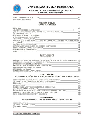 UNIVERSIDAD TÉCNICA DE MACHALA
FACULTAD DE CIENCIAS QUÍMICAS Y DE LA SALUD

CARRERA DE ENFERMERÍA
TIPOS DE MOTORES AUTOMÁTICOS
BÚSQUEDA AVANZADA

92
92

TERCERA UNIDAD
CORREO ELECTRÓNICO
PRINCIPIOS
93
¿QUÉ ES UN CORREO ELECTRÓNICO?
93
¿CÓMO SABE EL ORDENADOR A DÓNDE VA A ENVIAR EL MENSAJE?
93
¿QUÉ SE PUEDE ENVIAR?
93
EL USO DEL CORREO ELECTRÓNICO
93
CAMPO DEL CORREO ELECTRÓNICO
94
ADJUNTAR ARCHIVOS, FIRMA
94
VALORES QUE SE DESARROLLARÁN EN UNA COMUNICACIÓN EPISTOLAR ELECTRÓNICA
(ETIQUETA)
94
¿QUÉ HACER CON UN MENSAJE?
94
COMENTARIOS SOBRE EL USO DEL CORREO ELECTRÓNICO
95
DIRECCIONES DE CORREO ELECTRÓNICO
95
DOMINIOS, INDICATIVO DE PAÍS
95
SPAM
96
CUARTA UNIDAD
REDES SOCIALES
ESTRATEGIAS PARA EL TRABAJO COLABORATIVO DENTRO DE LAS ASIGNATURAS DEL
CURRÍCULO, POR MEDIO DE LAS REDES SOCIALES
97
LAS REDES SOCIALES MÁS CONOCIDAS
98
FACEBOOK COMO HERRAMIENTA DE COOPERACIÓN
100
CREACIÓN DE GRUPOS EN FACEBOOK
101
PÁGINAS EN FACEBOOK
103
CONFIGURACIÓN DE LA PRIVACIDAD
104
QUINTA UNIDAD
BITÁCORA ELECTRÓNICA (BLOG) CON REQUISITOS DE ACCESO E INTERACTIVIDAD
HERRAMIENTAS GRATUITAS PARA LA ELABORACIÓN DE BLOGS
¿QUÉ SON LAS BITÁCORAS ELECTRÓNICAS O WEB BLOGS?
UTILIDAD
CLASIFICACIÓN
EL BLOG EN EL ÁMBITO SOCIO-CULTURAL Y EDUCATIVO
¿CÓMO EVALUAR UN WEB BLOG?
USO DE MÚSICA E IMÁGENES CON DERECHOS DE REPRODUCCIÓN LIBRE
CREATIVE COMMONS (DERECHOS DE AUTOR DE LIBRE USO)
TIPOS DE LICENCIAS DE CREATIVE COMMONS

106
106
107
107
107
107
113
114
114

SEXTA UNIDAD
HERRAMIENTAS PARA LA ORGANIZACIÓN DEL CONOCIMIENTO
REDES SEMÁNTICAS
¿QUÉ ES LA RED SEMÁNTICA?
¿PARA QUÉ SIRVE?

116
116
116

DOCENTE: ING. SIST. KARINA E. GARCÍA G.

152

 
