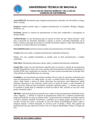 UNIVERSIDAD TÉCNICA DE MACHALA
FACULTAD DE CIENCIAS QUÍMICAS Y DE LA SALUD

CARRERA DE ENFERMERÍA

AutorSTREAM. Herramienta para compartir presentaciones realizadas con PowerPoint en blogs,
iPod o Youtube.
Empressr también permite alojar y compartir presentaciones en Facebook, MySpace, Blogger,
WordPress, etc.
PreZentit. Permite la creación de presentaciones en línea para compartirlas o descargarlas en
formato HTML.
TarHeel Reader. Es una herramienta para la creación de libros del tipo “álbum ilustrado”, ideal
para el desarrollo de materiales destinados a quienes se inician o presentan dificultades con la
lectura. Permite la descarga de los libros en formato PowerPoint, Impress o flash. Más información
y ejemplos en el blog: Educación Tecnológica.
PowerbulletPresenter permite de forma sencilla crear presentaciones en formato flash.
Vcasmo. Para crear, editar y compartir presentaciones multimedia interactivas.
Vuvox. Con esta completa herramienta es posible crear en línea presentaciones y collages
multimedia.
Zoho Show. Herramienta online para realizar, editar y compartir presentaciones multimedia.
Google Docs cuenta con una herramienta específica para la creación y edición de presentaciones
(Google Presentations). Entre otras cosas, permite subir presentaciones PowerPoint y guardarlas en
formato HTML para visualizarlas sin conexión. Ver cómo exportar presentaciones de Google Docs
a PowerPoint en el blog Reflexiones en e-learning.
Scrapblog es una herramienta que permite combinar diversos tipos de elementos multimedia para
crear una presentación o un simple póster. En ellos, se pueden incluir fotos propias, imágenes y
videos, elegir fondos y música de fondo, determinar las transiciones entre diapositivas, añadir
elementos decorativos a las creaciones, incluir textos en forma de rótulos o como bocadillos de
texto a las fotos, editar las fotos (recortarlas, corregirlas, aplicarles efectos…) y muchas cosas más.
El resultado se puede bajar al ordenador en forma de archivos JPG, incluirlo en una web o bien
puede visualizarse online.
280 Slides. Aplicación gratuita que permite crear y editar en línea presentaciones multimedia (texto,
vídeo, imágenes…). Permite la creación de presentaciones desde cero o importar presentaciones
propias (PowerPoint, etc.) para su edición online. Las presentaciones resultantes se pueden exportar
a diversos formatos (incluido PowerPoint) y guardarse en el equipo propio, almacenarse en su
servidor, enviarse por correo e insertarlas en una web. Ofrece la posibilidad de utilizar vídeos e
imágenes propias o realizar búsquedas en servicios como YouTube o Flickr. Para guardar las
presentaciones hay que registrarse (recurso visto en el blog de MartÍnNüñez Calleja: La fragua del
Tic).

DOCENTE: ING. SIST. KARINA E. GARCÍA G.

59

 