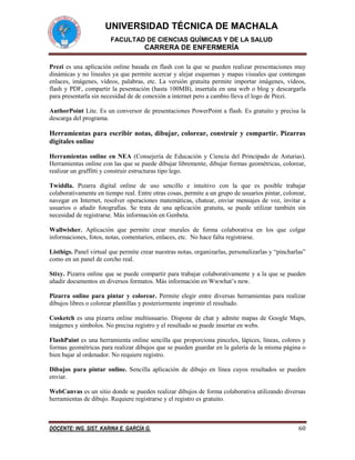 UNIVERSIDAD TÉCNICA DE MACHALA
FACULTAD DE CIENCIAS QUÍMICAS Y DE LA SALUD

CARRERA DE ENFERMERÍA
Prezi es una aplicación online basada en flash con la que se pueden realizar presentaciones muy
dinámicas y no lineales ya que permite acercar y alejar esquemas y mapas visuales que contengan
enlaces, imágenes, vídeos, palabras, etc. La versión gratuita permite importar imágenes, vídeos,
flash y PDF, compartir la pesentación (hasta 100MB), insertala en una web o blog y descargarla
para presentarla sin necesidad de de conexión a internet pero a cambio lleva el logo de Prezi.
AuthorPoint Lite. Es un conversor de presentaciones PowerPoint a flash. Es gratuito y precisa la
descarga del programa.

Herramientas para escribir notas, dibujar, colorear, construir y compartir. Pizarras
digitales online
Herramientas online en NEA (Consejería de Educación y Ciencia del Principado de Asturias).
Herramientas online con las que se puede dibujar libremente, dibujar formas geométricas, colorear,
realizar un graffitti y construir estructuras tipo lego.
Twiddla. Pizarra digital online de uso sencillo e intuitivo con la que es posible trabajar
colaborativamente en tiempo real. Entre otras cosas, permite a un grupo de usuarios pintar, colorear,
navegar en Internet, resolver operaciones matemáticas, chatear, enviar mensajes de voz, invitar a
usuarios o añadir fotografías. Se trata de una aplicación gratuita, se puede utilizar también sin
necesidad de registrarse. Más información en Genbeta.
Wallwisher. Aplicación que permite crear murales de forma colaborativa en los que colgar
informaciones, fotos, notas, comentarios, enlaces, etc. No hace falta registrarse.
Listhigs. Panel virtual que permite crear nuestras notas, organizarlas, personalizarlas y “pincharlas”
como en un panel de corcho real.
Stixy. Pizarra online que se puede compartir para trabajar colaborativamente y a la que se pueden
añadir documentos en diversos formatos. Más información en Wwwhat’s new.
Pizarra online para pintar y colorear. Permite elegir entre diversas herramientas para realizar
dibujos libres o colorear plantillas y posteriormente imprimir el resultado.
Cosketch es una pizarra online multiusuario. Dispone de chat y admite mapas de Google Maps,
imágenes y símbolos. No precisa registro y el resultado se puede insertar en webs.
FlashPaint es una herramienta online sencilla que proporciona pinceles, lápices, líneas, colores y
formas geométricas para realizar dibujos que se pueden guardar en la galería de la misma página o
bien bajar al ordenador. No requiere registro.
Dibujos para pintar online. Sencilla aplicación de dibujo en línea cuyos resultados se pueden
enviar.
WebCanvas es un sitio donde se pueden realizar dibujos de forma colaborativa utilizando diversas
herramientas de dibujo. Requiere registrarse y el registro es gratuito.

DOCENTE: ING. SIST. KARINA E. GARCÍA G.

60

 